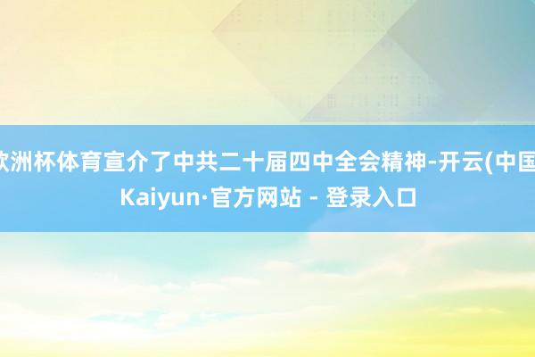 欧洲杯体育宣介了中共二十届四中全会精神-开云(中国)Kaiyun·官方网站 - 登录入口