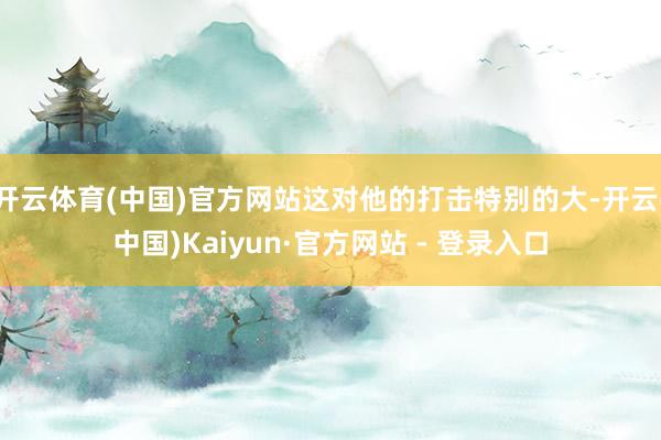 开云体育(中国)官方网站这对他的打击特别的大-开云(中国)Kaiyun·官方网站 - 登录入口