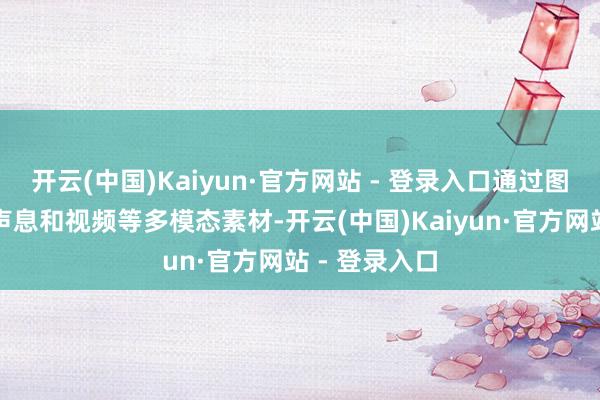 开云(中国)Kaiyun·官方网站 - 登录入口通过图像、动画、声息和视频等多模态素材-开云(中国)Kaiyun·官方网站 - 登录入口