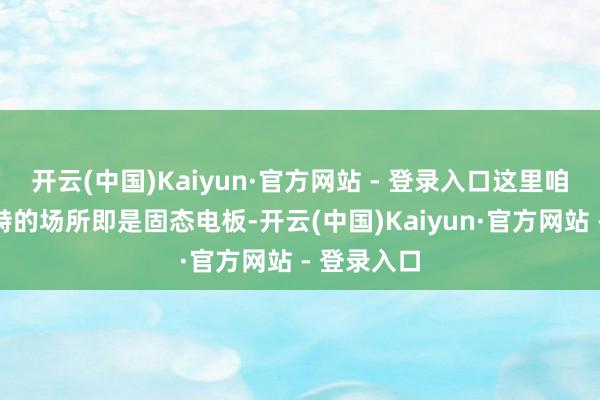 开云(中国)Kaiyun·官方网站 - 登录入口这里咱们一直对峙的场所即是固态电板-开云(中国)Kaiyun·官方网站 - 登录入口