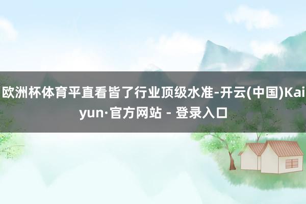 欧洲杯体育平直看皆了行业顶级水准-开云(中国)Kaiyun·官方网站 - 登录入口