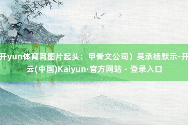 开yun体育网图片起头:甲骨文公司) 吴承杨默示-开云(中国)Kaiyun·官方网站 - 登录入口