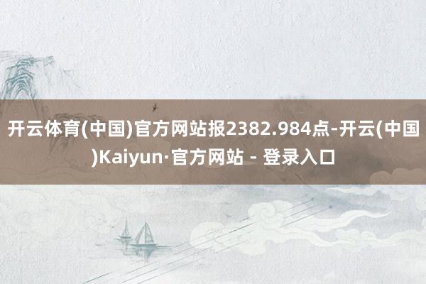 开云体育(中国)官方网站报2382.984点-开云(中国)Kaiyun·官方网站 - 登录入口