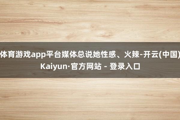 体育游戏app平台媒体总说她性感、火辣-开云(中国)Kaiyun·官方网站 - 登录入口
