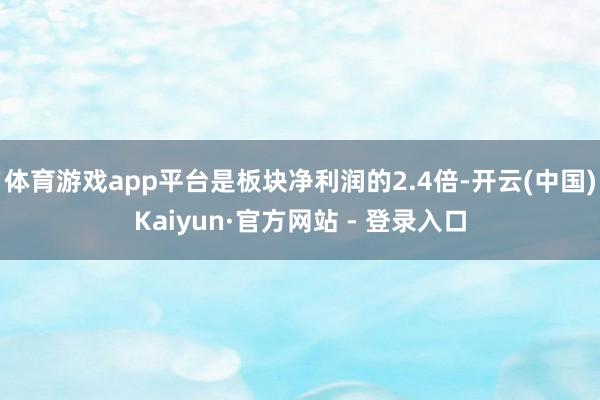 体育游戏app平台是板块净利润的2.4倍-开云(中国)Kaiyun·官方网站 - 登录入口