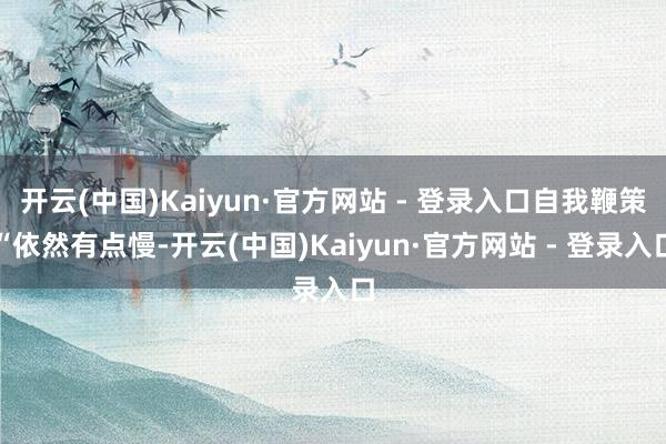 开云(中国)Kaiyun·官方网站 - 登录入口自我鞭策“依然有点慢-开云(中国)Kaiyun·官方网站 - 登录入口