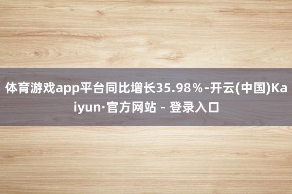 体育游戏app平台同比增长35.98％-开云(中国)Kaiyun·官方网站 - 登录入口