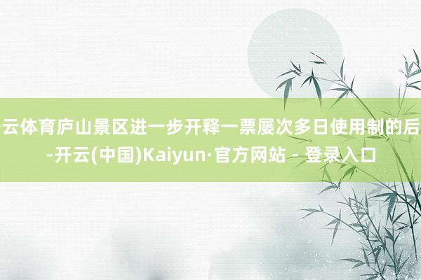 开云体育庐山景区进一步开释一票屡次多日使用制的后劲-开云(中国)Kaiyun·官方网站 - 登录入口