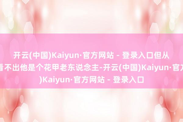 开云(中国)Kaiyun·官方网站 - 登录入口但从他的景况上涓滴看不出他是个花甲老东说念主-开云(中国)Kaiyun·官方网站 - 登录入口