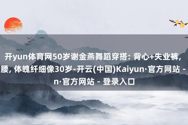 开yun体育网50岁谢金燕舞蹈穿搭: 背心+失业裤, 浮现小蛮腰, 体魄纤细像30岁-开云(中国)Kaiyun·官方网站 - 登录入口