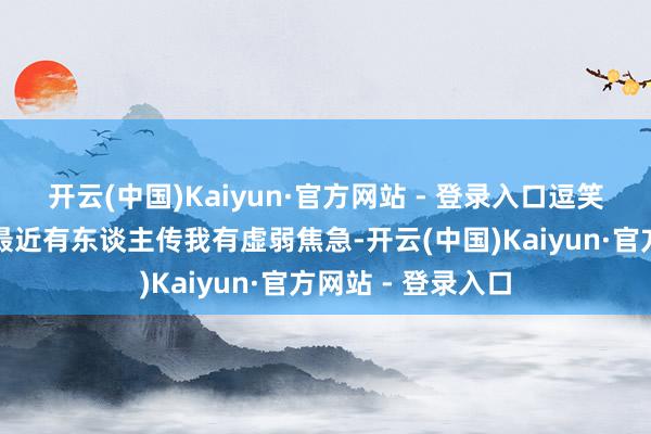 开云(中国)Kaiyun·官方网站 - 登录入口逗笑了全场不雅众：最近有东谈主传我有虚弱焦急-开云(中国)Kaiyun·官方网站 - 登录入口