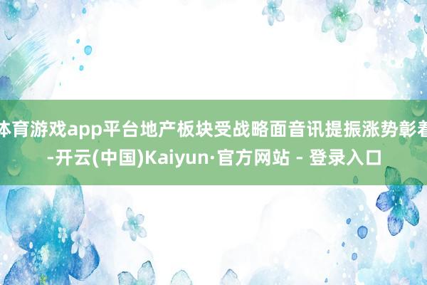 体育游戏app平台　　地产板块受战略面音讯提振涨势彰着-开云(中国)Kaiyun·官方网站 - 登录入口