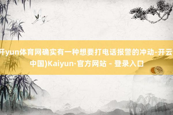 开yun体育网确实有一种想要打电话报警的冲动-开云(中国)Kaiyun·官方网站 - 登录入口