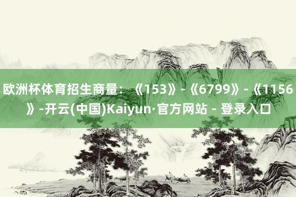 欧洲杯体育招生商量:《153》-《6799》-《1156》-开云(中国)Kaiyun·官方网站 - 登录入口
