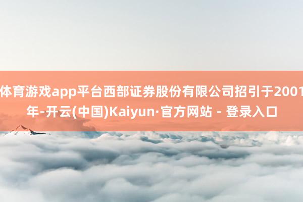 体育游戏app平台西部证券股份有限公司招引于2001年-开云(中国)Kaiyun·官方网站 - 登录入口