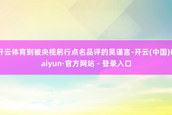 开云体育到被央视躬行点名品评的吴谨言-开云(中国)Kaiyun·官方网站 - 登录入口