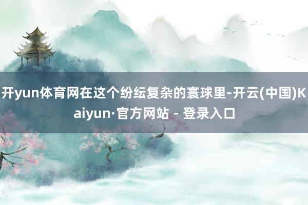 开yun体育网在这个纷纭复杂的寰球里-开云(中国)Kaiyun·官方网站 - 登录入口
