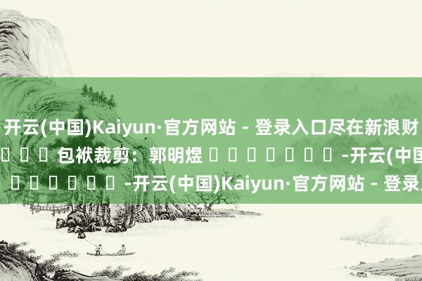 开云(中国)Kaiyun·官方网站 - 登录入口尽在新浪财经APP            						包袱裁剪：郭明煜 							-开云(中国)Kaiyun·官方网站 - 登录入口