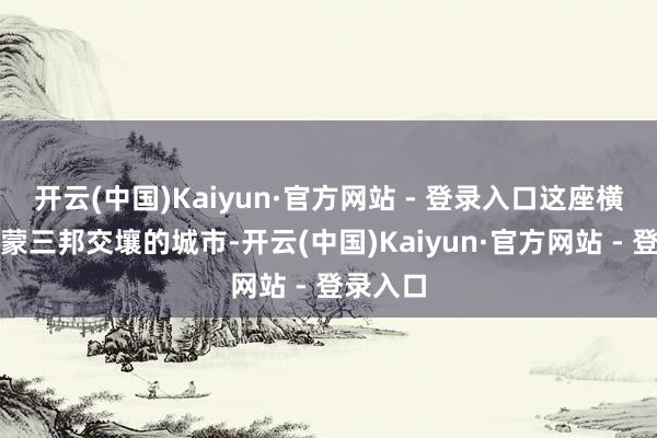 开云(中国)Kaiyun·官方网站 - 登录入口这座横亘中俄蒙三邦交壤的城市-开云(中国)Kaiyun·官方网站 - 登录入口