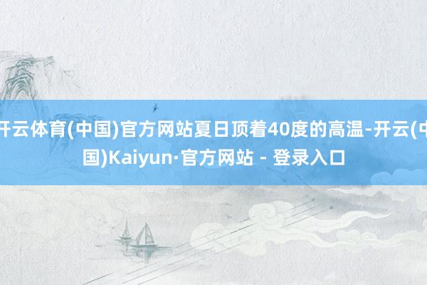 开云体育(中国)官方网站夏日顶着40度的高温-开云(中国)Kaiyun·官方网站 - 登录入口