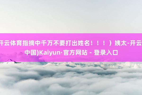 开云体育指摘中千万不要打出姓名！！！）姨太-开云(中国)Kaiyun·官方网站 - 登录入口