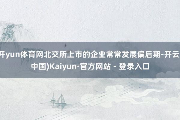 开yun体育网北交所上市的企业常常发展偏后期-开云(中国)Kaiyun·官方网站 - 登录入口