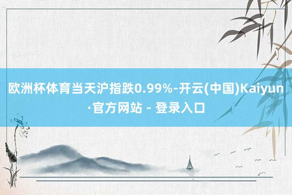 欧洲杯体育当天沪指跌0.99%-开云(中国)Kaiyun·官方网站 - 登录入口