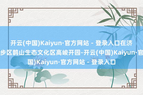 开云(中国)Kaiyun·官方网站 - 登录入口在济南新旧动能调遣起步区鹊山生态文化区高峻开园-开云(中国)Kaiyun·官方网站 - 登录入口