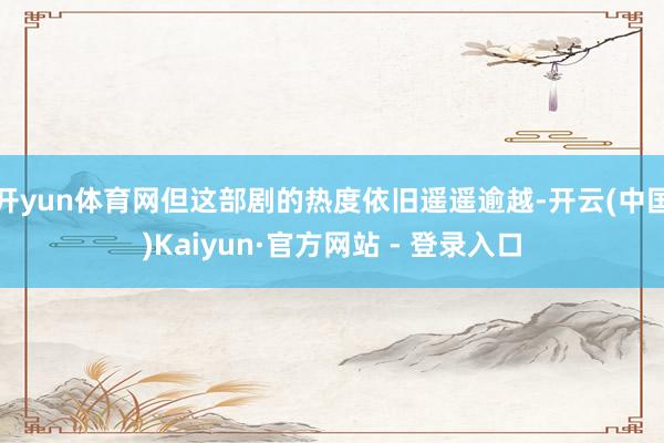 开yun体育网但这部剧的热度依旧遥遥逾越-开云(中国)Kaiyun·官方网站 - 登录入口