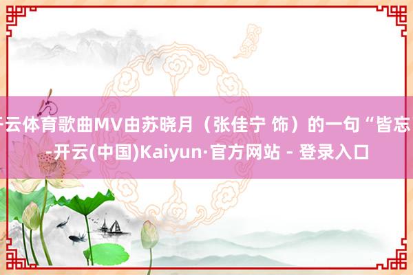 开云体育歌曲MV由苏晓月（张佳宁 饰）的一句“皆忘了-开云(中国)Kaiyun·官方网站 - 登录入口