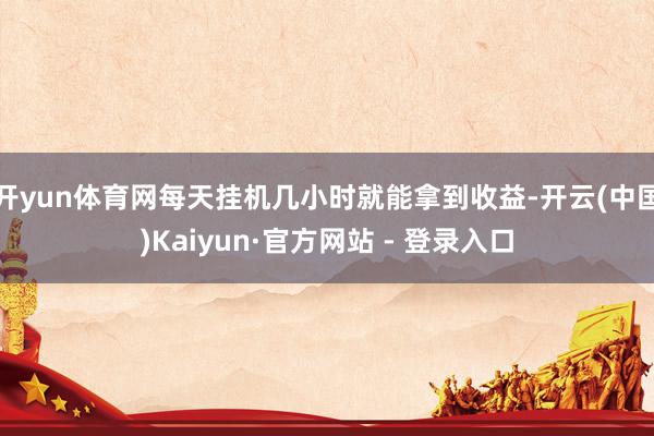 开yun体育网每天挂机几小时就能拿到收益-开云(中国)Kaiyun·官方网站 - 登录入口
