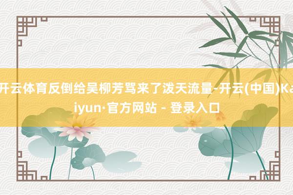 开云体育反倒给吴柳芳骂来了泼天流量-开云(中国)Kaiyun·官方网站 - 登录入口