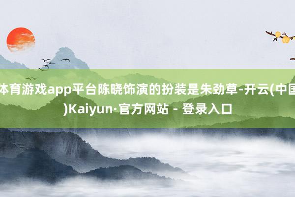 体育游戏app平台陈晓饰演的扮装是朱劲草-开云(中国)Kaiyun·官方网站 - 登录入口