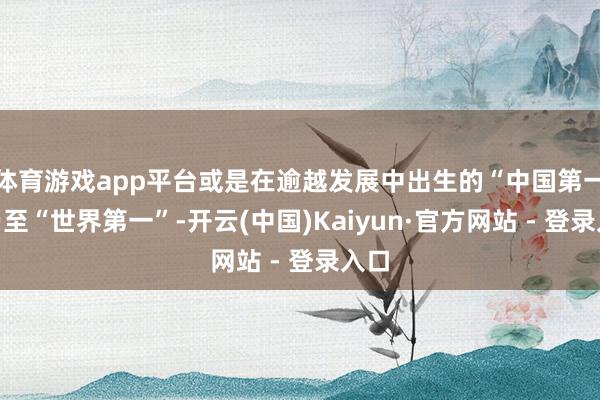 体育游戏app平台或是在逾越发展中出生的“中国第一”乃至“世界第一”-开云(中国)Kaiyun·官方网站 - 登录入口