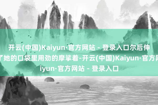 开云(中国)Kaiyun·官方网站 - 登录入口尔后伸动手奏凯探入了她的口袋里用劲的摩挲着-开云(中国)Kaiyun·官方网站 - 登录入口