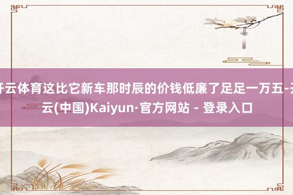 开云体育这比它新车那时辰的价钱低廉了足足一万五-开云(中国)Kaiyun·官方网站 - 登录入口