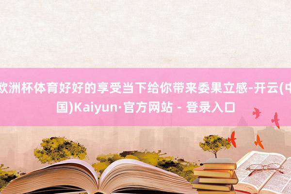 欧洲杯体育好好的享受当下给你带来委果立感-开云(中国)Kaiyun·官方网站 - 登录入口