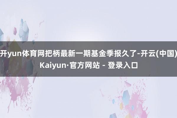 开yun体育网把柄最新一期基金季报久了-开云(中国)Kaiyun·官方网站 - 登录入口