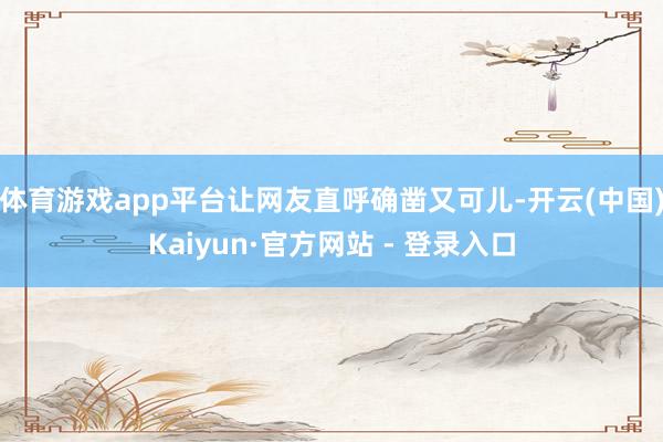 体育游戏app平台让网友直呼确凿又可儿-开云(中国)Kaiyun·官方网站 - 登录入口