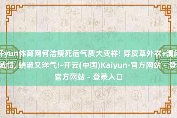 开yun体育网何洁瘦死后气质大变样! 穿皮草外衣+清闲裤+竭诚帽, 端淑又洋气!-开云(中国)Kaiyun·官方网站 - 登录入口