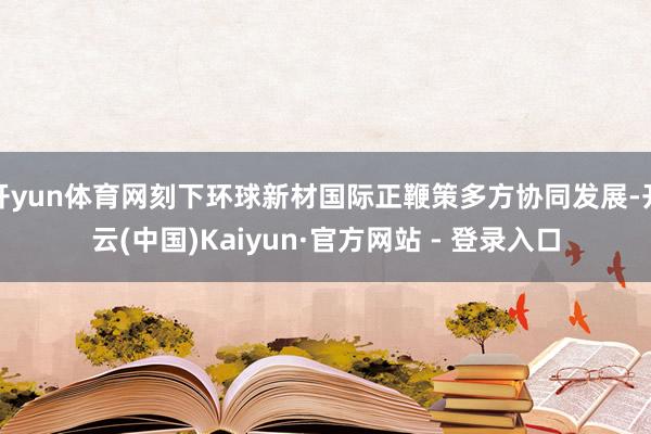 开yun体育网刻下环球新材国际正鞭策多方协同发展-开云(中国)Kaiyun·官方网站 - 登录入口