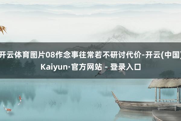 开云体育图片08作念事往常若不研讨代价-开云(中国)Kaiyun·官方网站 - 登录入口