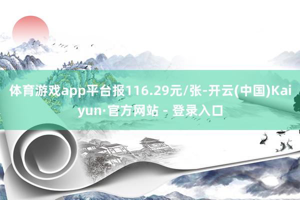 体育游戏app平台报116.29元/张-开云(中国)Kaiyun·官方网站 - 登录入口