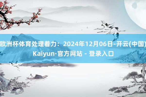 欧洲杯体育处理着力：2024年12月06日-开云(中国)Kaiyun·官方网站 - 登录入口