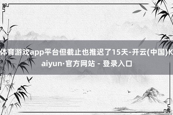 体育游戏app平台但截止也推迟了15天-开云(中国)Kaiyun·官方网站 - 登录入口