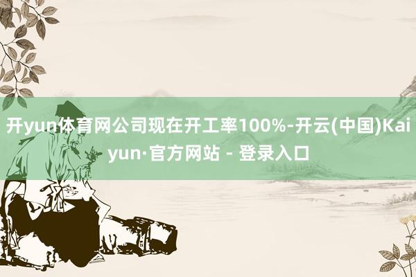 开yun体育网公司现在开工率100%-开云(中国)Kaiyun·官方网站 - 登录入口