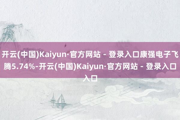 开云(中国)Kaiyun·官方网站 - 登录入口康强电子飞腾5.74%-开云(中国)Kaiyun·官方网站 - 登录入口