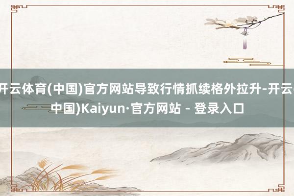 开云体育(中国)官方网站导致行情抓续格外拉升-开云(中国)Kaiyun·官方网站 - 登录入口