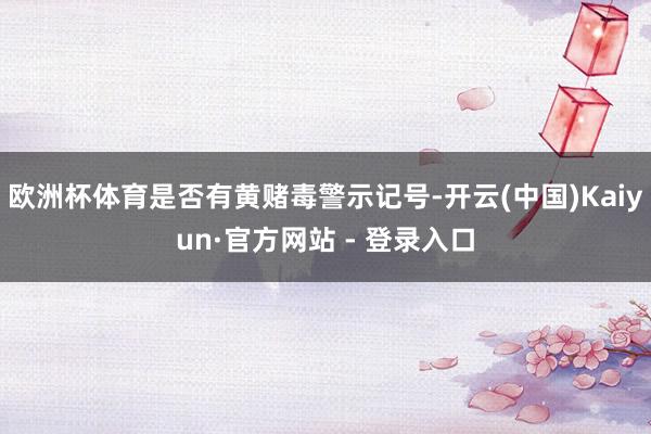 欧洲杯体育是否有黄赌毒警示记号-开云(中国)Kaiyun·官方网站 - 登录入口