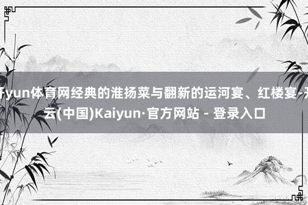 开yun体育网经典的淮扬菜与翻新的运河宴、红楼宴-开云(中国)Kaiyun·官方网站 - 登录入口